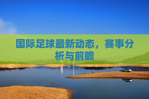 国际足球最新动态,赛事分析与前瞻 国际足球最新动态,赛事分析与前瞻