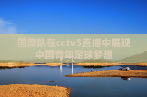 国奥队在cctv5直播中展现中国青年足球梦想