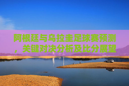 阿根廷与乌拉圭足球赛预测,关键对决分析及比分展望 阿根廷与乌拉圭足球赛预测,关键对决分析及比分展望