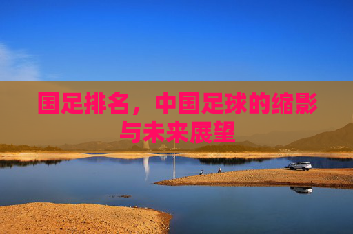 国足排名,中国足球的缩影与未来展望 国足排名,中国足球的缩影与未来展望
