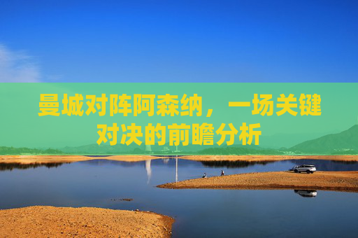 曼城对阵阿森纳,一场关键对决的前瞻分析 曼城对阵阿森纳,一场关键对决的前瞻分析