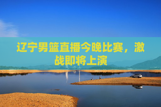 辽宁男篮直播今晚比赛，激战即将上演