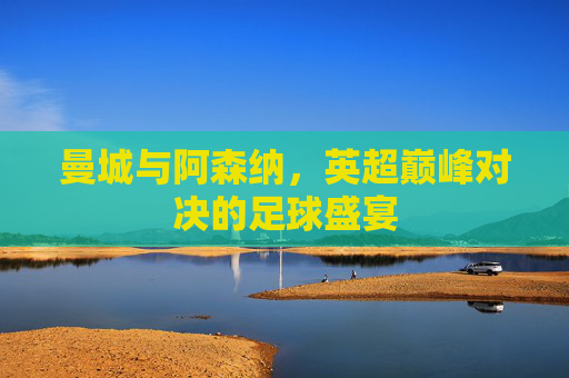 曼城与阿森纳，英超巅峰对决的足球盛宴