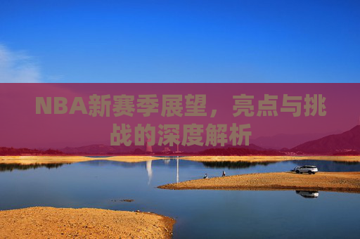 NBA新赛季展望，亮点与挑战的深度解析