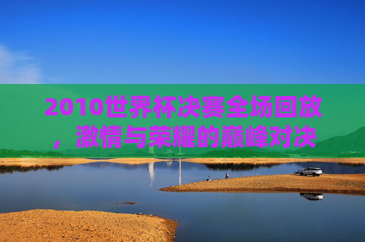 2010世界杯决赛全场回放，激情与荣耀的巅峰对决