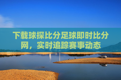 下载球探比分足球即时比分网,实时追踪赛事动态 下载球探比分足球即时比分网,实时追踪赛事动态