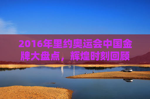 2016年里约奥运会中国金牌大盘点,辉煌时刻回顾 2016年里约奥运会中国金牌大盘点,辉煌时刻回顾