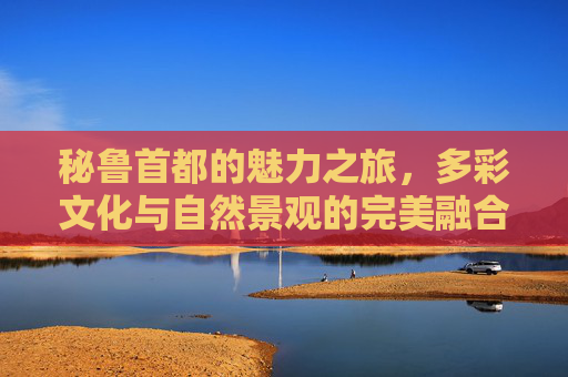 秘鲁首都的魅力之旅,多彩文化与自然景观的完美融合 秘鲁首都的魅力之旅,多彩文化与自然景观的完美融合