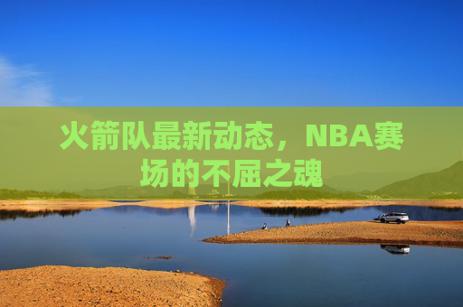 火箭队最新动态,NBA赛场的不屈之魂 火箭队最新动态,NBA赛场的不屈之魂