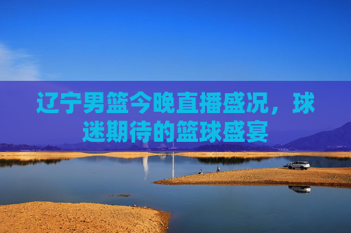 辽宁男篮今晚直播盛况,球迷期待的篮球盛宴 辽宁男篮今晚直播盛况,球迷期待的篮球盛宴