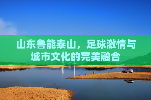 山东鲁能泰山,足球激情与城市文化的完美融合 山东鲁能泰山,足球激情与城市文化的完美融合