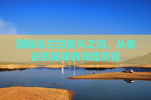 国际米兰的复兴之路，从低谷到巅峰的辉煌历程