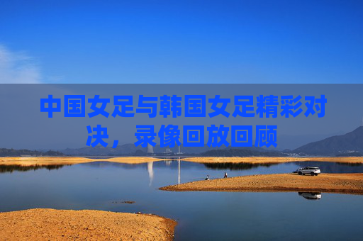 中国女足与韩国女足精彩对决，录像回放回顾