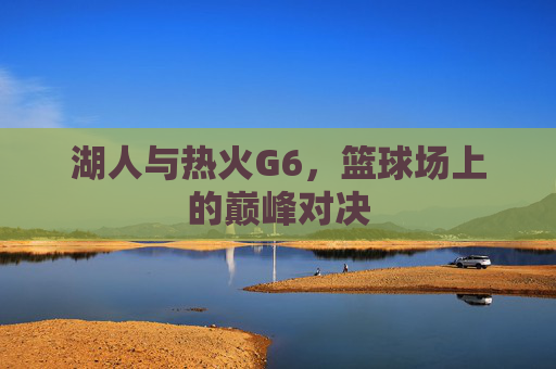 湖人与热火G6,篮球场上的巅峰对决 湖人与热火G6,篮球场上的巅峰对决