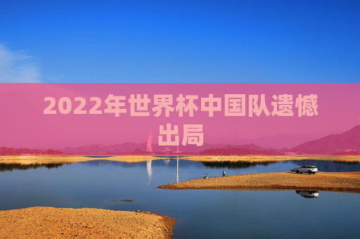 2022年世界杯中国队遗憾出局 2022年世界杯中国队遗憾出局