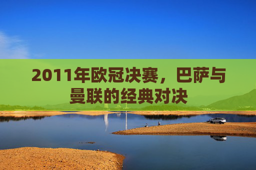2011年欧冠决赛，巴萨与曼联的经典对决