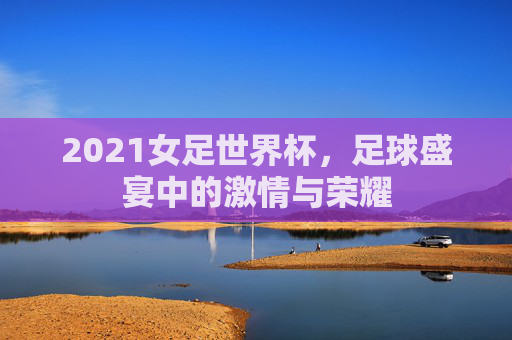 2021女足世界杯，足球盛宴中的激情与荣耀