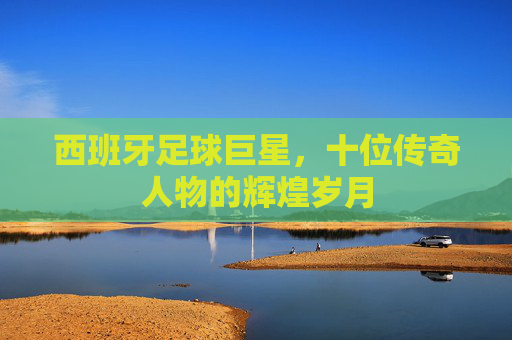 西班牙足球巨星，十位传奇人物的辉煌岁月