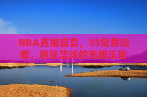NBA直播盛宴,55免费观看,解锁篮球的无限乐趣 NBA直播盛宴,55免费观看,解锁篮球的无限乐趣