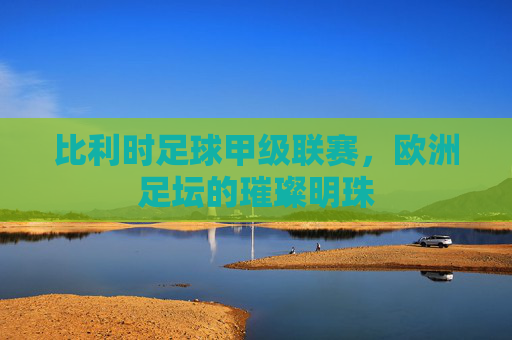 比利时足球甲级联赛，欧洲足坛的璀璨明珠