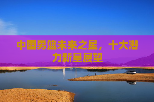 中国男篮未来之星，十大潜力新星展望