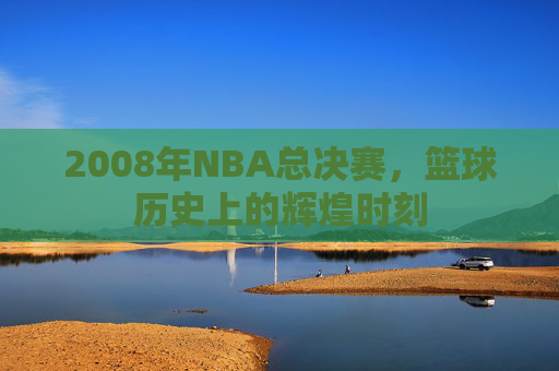 2008年NBA总决赛,篮球历史上的辉煌时刻 2008年NBA总决赛,篮球历史上的辉煌时刻