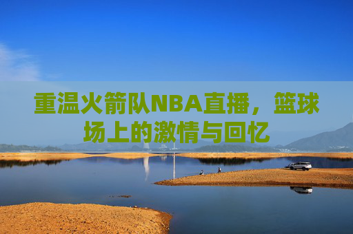 重温火箭队NBA直播，篮球场上的激情与回忆