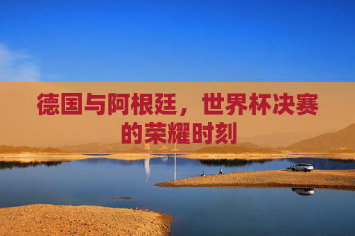 德国与阿根廷，世界杯决赛的荣耀时刻