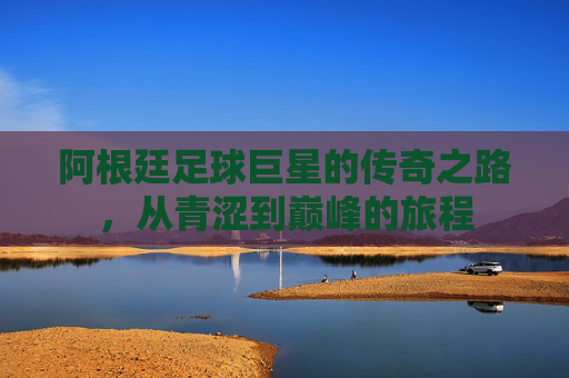 阿根廷足球巨星的传奇之路,从青涩到巅峰的旅程 阿根廷足球巨星的传奇之路,从青涩到巅峰的旅程
