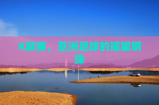 K联赛,亚洲足球的璀璨明珠 K联赛,亚洲足球的璀璨明珠