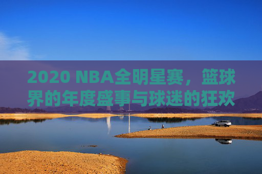 2020 NBA全明星赛，篮球界的年度盛事与球迷的狂欢时刻