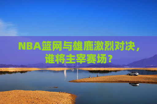 NBA篮网与雄鹿激烈对决,谁将主宰赛场? NBA篮网与雄鹿激烈对决,谁将主宰赛场?