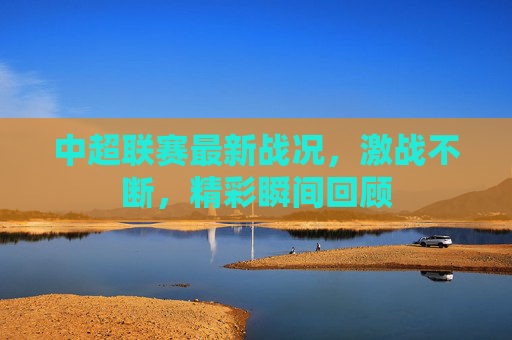 中超联赛最新战况,激战不断,精彩瞬间回顾 中超联赛最新战况,激战不断,精彩瞬间回顾