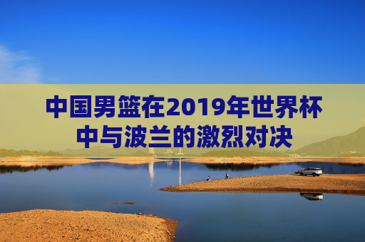 中国男篮在2019年世界杯中与波兰的激烈对决
