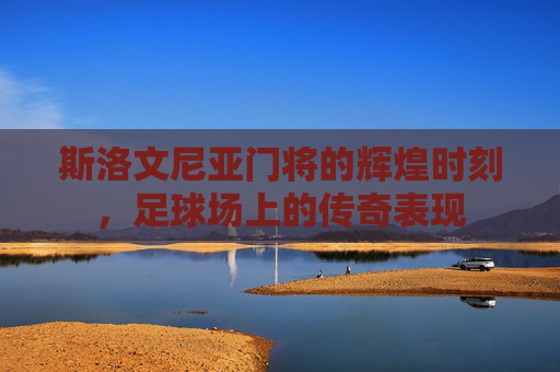 斯洛文尼亚门将的辉煌时刻,足球场上的传奇表现 斯洛文尼亚门将的辉煌时刻,足球场上的传奇表现