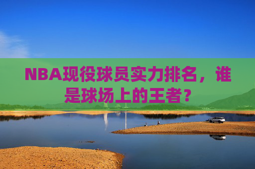 NBA现役球员实力排名，谁是球场上的王者？