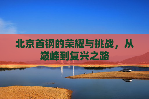 北京首钢的荣耀与挑战，从巅峰到复兴之路