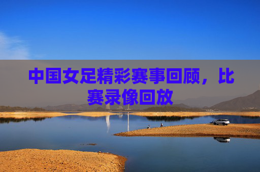 中国女足精彩赛事回顾，比赛录像回放