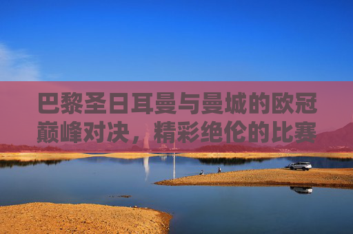 巴黎圣日耳曼与曼城的欧冠巅峰对决，精彩绝伦的比赛即将上演