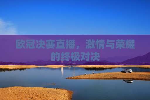 欧冠决赛直播,激情与荣耀的终极对决 欧冠决赛直播,激情与荣耀的终极对决