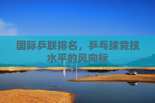 国际乒联排名,乒乓球竞技水平的风向标 国际乒联排名,乒乓球竞技水平的风向标