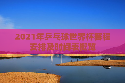 2021年乒乓球世界杯赛程安排及时间表概览