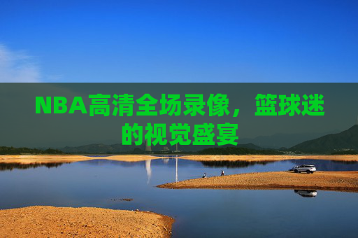NBA高清全场录像,篮球迷的视觉盛宴 NBA高清全场录像,篮球迷的视觉盛宴