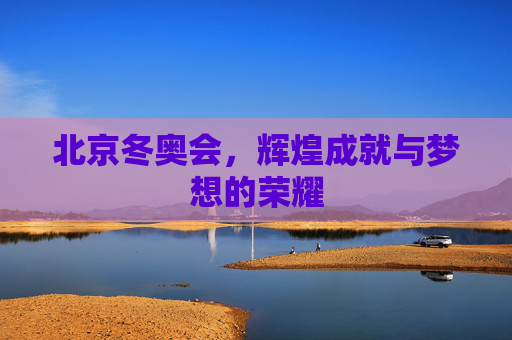 北京冬奥会,辉煌成就与梦想的荣耀 北京冬奥会,辉煌成就与梦想的荣耀