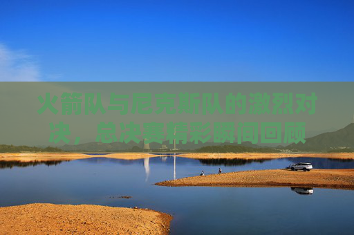 火箭队与尼克斯队的激烈对决，总决赛精彩瞬间回顾