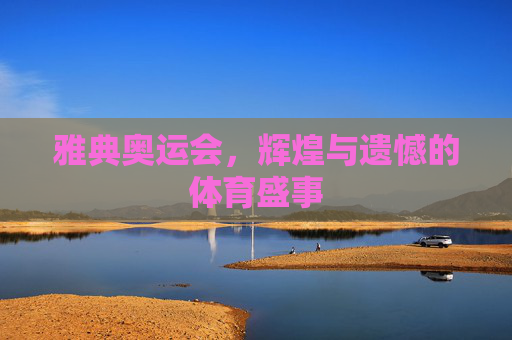 雅典奥运会，辉煌与遗憾的体育盛事