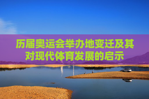 历届奥运会举办地变迁及其对现代体育发展的启示 历届奥运会举办地变迁及其对现代体育发展的启示