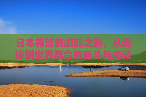 日本男篮的崛起之路，从边缘到世界舞台的奋斗与成就