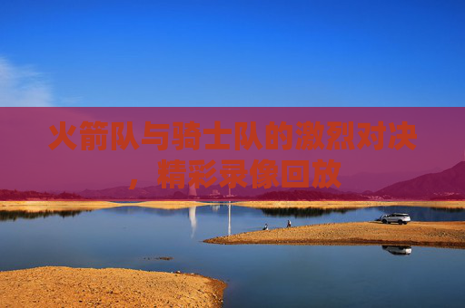 火箭队与骑士队的激烈对决,精彩录像回放 火箭队与骑士队的激烈对决,精彩录像回放